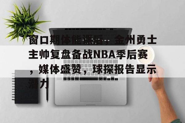 爱游戏-窗口期体能课后，金州勇士主帅复盘备战NBA季后赛，媒体盛赞，球探报告显示潜力的简单介绍